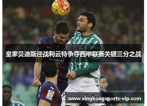 皇家贝迪斯迎战利云特争夺西甲联赛关键三分之战